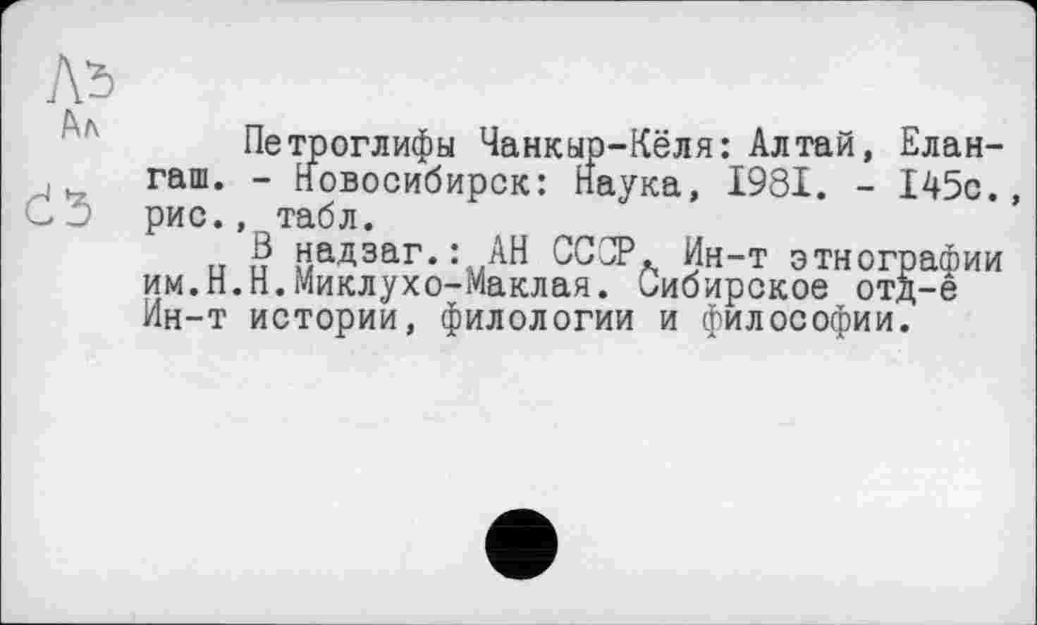 ﻿Лі Ал
Петроглифы Чанкыр-Кёля: Алтай, Елан-гаш. - Новосибирск: Наука, 1981. - 145с., рис., табл.
и и надзвг.: АН СССР. Ин-т этнографии им.Н.Н.Миклухо-Маклая. Сибирское отд-е Ин-т истории, филологии и философии.